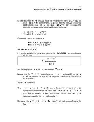 MODULO DE ESTADÍSTICA II - ALBERTO QUINTO JIMÉNEZ
El lado izquierdo de Ho incluye todas las posibilidades para yi , y aquí es
igual p( xi = 0) similarmente, la parte derecha incluye todas las
posibilidades para xi , y así igual p( yi=0) por consiguiente
tenemos un nuevo conjunto de hipótesis en la forma :
Ho : p( xi=0) = p( yi=0) ∀i
H1 : p( xi=0) ≠ p( yi=0) ∀i
Claro está, que es equivalente a:
Ho : p( xi = 1 ) = p ( yi = 1)
H1 : p( xi = 1) ≠ p ( yi =1 )
PRUEBA ESTADÍSTICA
La prueba estadística para esta prueba de NCNEMAR es usualmente
escrita así:
(b - c) ²
T1= --------------
b + c
Sin embargo para b + c ≤ 20 se prefiere T2 = b.
Nótese que Ni T1 ni T2 depende de a o d , esto debido a que a
y d representa el número de empates , y estos son descartados
en el análisis .
REGLA DE DECISIÓN
Sea n = b + c. Si n ≤ 20 usar la tabla. Si ∝ es el nivel de
significancia deseada ver la tabla con n = b + c y p = ½
encontrar en la tabla el ∝/2 aproximado llamado este ∝1 y el
valor correspondiente y es llamado t .
Rechazar Ho si T2 ≤ t o si T2 ≥ n - t al nivel de significancia de
2∝1.
107
 