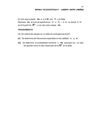 MODULO DE ESTADÍSTICA II - ALBERTO QUINTO JIMÉNEZ
En otro caso aceptar Ho si n > 20 use T1 y la tabla.
Rechazar Ho al nivel de significancia ∝ si T1 > 1- ∝ en donde 1- ∝
es el Cuantíl de X² ( 1 ) en otro caso acepar Ho .
PROCEDIMIENTO
( i) Se ordena las parejas en un tabla de contingencias 2 x 2 .
(ii) Se determina las frecuencias esperadas en las celdillas a y d.
(iii) Se determina la probabilidad conforme a Ho asociada con un valor
tan grande como el valor observado de la X² en la tabla.
108
 