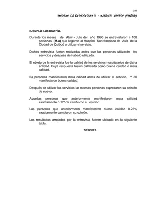MODULO DE ESTADÍSTICA II - ALBERTO QUINTO JIMÉNEZ
EJEMPLO ILUSTRATIVO.
Durante los meses de Abril - Julio del año 1996 se entrevistaron a 100
personas (M.a) que llegaron al Hospital San francisco de Asís de la
Ciudad de Quibdó a utilizar el servicio.
Dichas entrevista fueron realizadas antes que las personas utilizarán los
servicios y después de haberlo utilizado.
El objeto de la entrevista fue la calidad de los servicios hospitalarios de dicha
entidad. Cuya respuesta fueron calificada como buena calidad o mala
calidad.
64 personas manifestaron mala calidad antes de utilizar el servicio. Y 36
manifestaron buena calidad.
Después de utilizar los servicios las mismas personas expresaron su opinión
de nuevo.
Aquellas personas que anteriormente manifestaron mala calidad
exactamente 0.125 % cambiaron su opinión.
Las personas que anteriormente manifestaron buena calidad 0.25%
exactamente cambiaron su opinión.
Los resultados arrojados por la entrevista fueron ubicado en la siguiente
tabla.
DESPUES
109
 