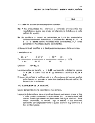 MODULO DE ESTADÍSTICA II - ALBERTO QUINTO JIMÉNEZ
100
SOLUCIÓN: Se establecieron las siguientes hipótesis
Ho: A los entrevistados les interesan la entrevista preocupándole los
resultados que pueda esta arrojar por el problema de la buena o mala
calidad del servicio.
H1: Se establece un cambio en porcentajes en todos los entrevistados
quienes manifiestan mala calidad. Considerar los Xi en ( Xi , Yi ) =
0 , si la i-ésima persona manifiesta mala calidad antes , ó , 1 si las
personas que manifiestan buena calidad antes.
Análogamente yi identifica a la i-ésima persona después de la entrevista.
La estadística es:
( b - c )² (8 -27 )² ( - 19 )² 361
T = ---------------- = ---------------- = ---------------- = ---------- = 10.34
b + c 8 + 27 35 35
Entonces T1 = 10,34
La región crítica de tamaño ∝ = 0.05 corresponde a todas los valores
T1 > 3,84 , el cuantíl 0.95 de X² (1) de la tabla. Debido que 10, 34 >
3, 84
Entonces se rechaza la hipótesis nula y la inferencia que se hace es que los
entrevistados en su mayoría están interesados de la mala calidad de
los servicios hospitalarios.
3.12 LA PRUEBA DE LA MEDIANA.
Es uno de los métodos no paramétricos más simples.
La prueba de la mediana es un procedimiento para contrastar o probar si dos
o más grupos (muestras) independientes (no necesariamente del
mismo tamaño) provienen de poblaciones con igual mediana. Para
mayor simplicidad, se limitará aquí el estudio a dos muestras
solamente, pero el procedimiento se puede extender muy fácilmente a
tres o más muestra.
111
 