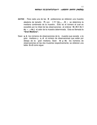 MODULO DE ESTADÍSTICA II - ALBERTO QUINTO JIMÉNEZ
DATOS : Para cada una de las K poblaciones se obtienen una muestra
aleatoria de tamaño ni con i = 1,2,.... , K ; se determina la
mediana combinada de la muestra . Esto es el número el cual es
excedido por la mitad de las observaciones al ordenar N ( N = ni +
n2 + ....+ nK ) el valor de la muestra determinada. Esta es llamada la
“Gran Mediana”.
Sean a, b los números de observaciones de la muestra que excede a la
gran mediana y c, d el número de observaciones que están por
debajo de la gran mediana. Sean ni y n2 los números de
observaciones en las dos muestras respectivamente; se obtienen una
tabla 2 x 2 como sigue:
112
 