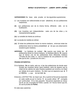 MODULO DE ESTADÍSTICA II - ALBERTO QUINTO JIMÉNEZ
SUPOSICIONES: Se basa esta prueba en las siguientes suposiciones:
(i) Las muestras son seleccionadas al azar (aleatoria), de sus poblaciones
respectivas.
(ii) Las poblaciones son de la misma forma, difiriendo sólo en la
localización.
(iii) Las muestras son independientes cada una de las otras y no
necesariamente iguales.
(iv) La variable de interés es continua.
(v) La escala de medida es ordinal.
(vi) Si todas las poblaciones tienen la misma mediana , entonces todas las
poblaciones tiene la misma probabilidad ρ de que una observación
excede la gran mediana.
HIPÓTESIS: La hipótesis de nulidad Ho supone que todos las K
poblaciones tienen la misma mediana ; la hipótesis alterna Hi supone
que al menos una de las poblaciones tiene diferentes mediana
( Prueba de dos colas ) o que la mediana de una población es más
alta que la otra ( prueba de una cola ) .
PRUEBA ESTADÍSTICA:
Si la hipótesis Ho es cierta, esto es, si las dos poblaciones de donde sean
tomado las muestras tienen igual mediana, seria de esperar que la
mitad de los valores de cada muestra quedaran por encima y la mitad
por debajo de la gran mediana. Es decir que se esperaría que: a =
c = 0.5 n1 y que b = d = 0.5 n2
Entonces, si n = n1 + n2 es mayor que 20 y cuando la frecuencia esperada
en cada casilla es por lo menos 5 , se puede utilizar X² corregida
por continuidad. Si la más pequeña frecuencia esperada es menor
que 5, se usa la prueba de Fisher; cuando n1 + n2 es menor que 20,
se usa la prueba de Fisher.
En este caso usaremos:
115
 