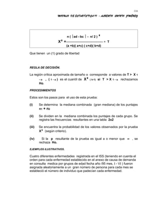 MODULO DE ESTADÍSTICA II - ALBERTO QUINTO JIMÉNEZ
n ( ad - bc  - n/ 2 ) ²
X² =----------------------------------- = T
(a +b)( a+c) ( c+d)( b+d)
Que tienen un (1) grado de libertad
REGLA DE DECISIÓN.
La región crítica aproximada de tamaño α corresponde a valores de T > X 1
- α , ( 1 - α ) es el cuantíl de X² ( k-1) si T > X 1 - α rechazamos
Ho.
PROCEDIMIENTOS
Estos son los pasos para el uso de esta prueba:
(i) Se determina la mediana combinada (gran mediana) de los puntajes
n1 + n2
(ii) Se dividen en la mediana combinada los puntajes de cada grupo. Se
registra las frecuencias resultantes en una tabla 2x2
(iii) Se encuentra la probabilidad de los valores observados por la prueba
X² (según criterio).
(iv) Si la p resultante de la prueba es igual a o menor que ∝ , se
rechaza Ho.
EJEMPLOS ILUSTRATIVOS.
Cuatro diferentes enfermedades registrada en el ISS (teniendo en cuenta el
orden para cada enfermedad establecido en el anexo de causa de demanda
en consulta medica por grupos de edad fecha año /95 mes, Ι - VΙ ) fueron
asignada aleatoriamente a un gran número de persona para cada mes se
estableció el número de individuo que padecían cada enfermedad.
116
 