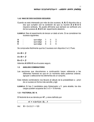 MODULO DE ESTADÍSTICA II - ALBERTO QUINTO JIMÉNEZ
1.4.8 MAS DE DOS SUCESOS SEGUROS
Cuando se esta interesado por más de dos sucesos, A, B, C disjuntos dos a
dos que cumplen con la condición de que su reunión A U B U C
requiera certezas, S, puede afirmarse que siempre se verificará uno
de los sucesos A, B ó C del experimento aleatorio.
EJEMPLO: Sea el experimento de lanzar un dado al aire. Si se consideran los
sucesos siguientes:
A : que salga 1 ó 2.
B : que salga 3 ó 4
C : que salga 5 ó 6
Se comprueba fácilmente que los 3 sucesos son disjuntos 2 a 2. Pues:
A n B = φ
A n B = φ
B n C = φ
Además A U B U C es el suceso seguro.
1.5 ANÁLISIS COMBINATORIO
Las secciones que discutiremos a continuación hacen referencia a las
diferentes maneras en que en un momento dado podemos ordenar,
agrupar o seleccionar los elementos de un conjunto.
Este método combinatorio nos llevará al cálculo de la probabilidad a - priori
de un suceso en forma más sencilla y ágil.
EJEMPLO: Si hay 3 candidatos para Gobernador y 5 para alcalde, los dos
cargos pueden ocuparse de 3 x 5 = 15 formas.
1.5.1 FACTORIAL DE N.
El factorial de n se denota por n! y viene definido por
n! = n (n-1) (n - 2). . .1
Así: 5! = 5.4.3.2.1 = 120
12
 