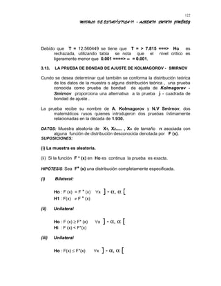 MODULO DE ESTADÍSTICA II - ALBERTO QUINTO JIMÉNEZ
Debido que T = 12.560449 se tiene que T = > 7.815 ===> Ho es
rechazada, utilizando tabla se nota que el nivel critico es
ligeramente menor que 0.001 ====> ∝ = 0.001.
3.13. LA PRUEBA DE BONDAD DE AJUSTE DE KOLMAGOROV - SMIRNOV
Cundo se desea determinar qué también se conforma la distribución teórica
de los datos de la muestra o alguna distribución teórica , una prueba
conocida como prueba de bondad de ajuste de Kolmagorov -
Smirnov proporciona una alternativa a la prueba ji - cuadrada de
bondad de ajuste .
La prueba recibe su nombre de A. Kolmagorov y N.V Smirnov, dos
matemáticos rusos quienes introdujeron dos pruebas íntimamente
relacionadas en la década de 1.930.
DATOS: Muestra aleatoria de X1, X2..... , Xn de tamaño n asociada con
alguna función de distribución desconocida denotada por F (x).
SUPOSICIONES:
(i) La muestra es aleatoria.
(ii) Si la función F * (x) en Ho es continua la prueba es exacta.
HIPÓTESIS: Sea F* (x) una distribución completamente especificada.
(i) Bilateral:
Ho : F (x) = F * (x) ∀x ] - α, α [
H1 : F(x) ≠ F * (x)
(ii) Unilateral
Ho : F (x) ≥ F* (x) ∀x ] - α, α [
Hi : F (x) < F*(x)
(iii) Unilateral
Ho : F(x) ≤ F*(x) ∀x ] - α, α [
122
 