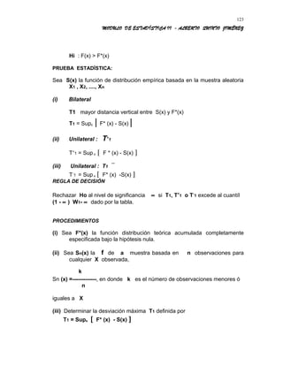 MODULO DE ESTADÍSTICA II - ALBERTO QUINTO JIMÉNEZ
Hi : F(x) > F*(x)
PRUEBA ESTADÍSTICA:
Sea S(x) la función de distribución empírica basada en la muestra aleatoria
X1 , X2, ...., Xn
(i) Bilateral
T1 mayor distancia vertical entre S(x) y F*(x)
T1 = Supx | F* (x) - S(x) |
(ii) Unilateral : T+
1
T+
1 = Sup x [ F * (x) - S(x) ]
(iii) Unilateral : T1
T-
1 = Sup x [ F* (x) -S(x) ]
REGLA DE DECISIÓN
Rechazar Ho al nivel de significancia ∝ si T1, T+
1 o T-
1 excede al cuantíl
(1 - ∝ ) W1- ∝ dado por la tabla.
PROCEDIMIENTOS
(i) Sea F*(x) la función distribución teórica acumulada completamente
especificada bajo la hipótesis nula.
(ii) Sea Sn(x) la f de a muestra basada en n observaciones para
cualquier X observada,
k
Sn (x) =-------------, en donde k es el número de observaciones menores ó
n
iguales a X
(iii) Determinar la desviación máxima T1 definida por
T1 = Supx [ F* (x) - S(x) ]
123
 
