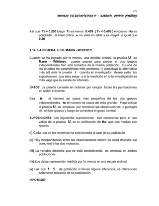 MODULO DE ESTADÍSTICA II - ALBERTO QUINTO JIMÉNEZ
Así que T1 = 0.290 luego T1 es menor 0.409 ( T1 < 0.409 ) entonces Ho es
aceptada , el nivel crítico ∝ es visto en tabla y es mayor o igual que
0.20
3.14 LA PRUEBA U DE MANN - WHITNEY
Cuando se ha logrado por lo menos, una medida ordinal, la prueba U de
Mann - Wihitney puede usarse para probar si dos grupos
independientes han sido tomados de la misma población. Es una de
las pruebas no paramétricas más poderosa y constituye la alternativa
más útil ante la prueba t cuando el investigador desea evitar las
suposiciones que ésta exige o si la medición en u la investigación es
más vaga que la escala de intervalo.
DATOS: La prueba consiste en ordenar por rangos todas las puntuaciones
en orden creciente.
Sea n1 el número de casos más pequeños de los dos grupos
independientes, n2 el número de casos del más grande. Para aplicar
la prueba U, se empieza por combinar las observaciones o puntajes
de ambos grupos y luego se considera el grupo central.
SUPOSICIONES: Las siguientes suposiciones son necesarias para el uso
valido de la prueba U, en la verificación de Ho que dos medias son
iguales:
(i) Cada una de las muestras ha sido tomada al azar de su población
(ii) Hay independencia entre las observaciones dentro de cada muestra así
como entre las dos muestras.
(iii) La variable aleatoria que se está considerando es continúa en ambas
poblaciones.
(iv) Los datos representan medida por lo menos en una escala ordinal.
(v) Las dos f . d. de población si tienen alguna diferencia, se diferencian
solamente respecto de la localización.
HIPÓTESIS:
126
 