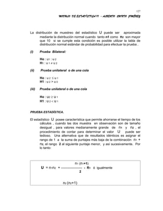 MODULO DE ESTADÍSTICA II - ALBERTO QUINTO JIMÉNEZ
La distribución de muestreo del estadístico U puede ser aproximada
mediante la distribución normal cuando tanto n1 como n2 son mayor
que 10 si se cumple esta condición es posible utilizar la tabla de
distribución normal estándar de probabilidad para efectuar la prueba .
(i) Prueba Bilateral:
Ho : u1 : u 2
H1 : u 1 ≠ u 2
(ii) Prueba unilateral o de una cola
Ho : u 2 ≤ u 1
H1 : u 2 > u 0
(iii) Prueba unilateral o de una cola
Ho : u2 ≥ u 1
H1 : u 2 < u 1
PRUEBA ESTADÍSTICA.
El estadístico U posee característica que permite ahorrarse el tiempo de los
cálculos , cuando las dos muestra en observación son de tamaño
desigual , para valores medianamente grande de n1 y n2 , el
procedimiento de contar para determinar el valor U puede ser
tedioso. Una alternativa que de resultados idénticos es asignar el
rango de 1 a la suma de puntajes más baja de la combinación n1 +
n2, el rango 2 al siguiente puntaje menor, y así sucesivamente. Por
lo tanto:
n1 (n1+1)
U = n1n2 + -------------------- - R1 ó igualmente
2
n2 (n2+1)
127
 