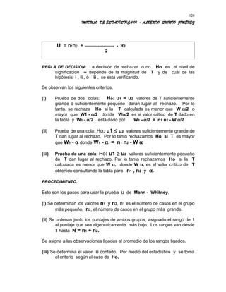 MODULO DE ESTADÍSTICA II - ALBERTO QUINTO JIMÉNEZ
U = n1n2 + -------------------- - R2
2
REGLA DE DECISIÓN: La decisión de rechazar o no Ho en el nivel de
significación ∝ depende de la magnitud de T y de cuál de las
hipótesis i , ii , ó iii , se está verificando.
Se observan los siguientes criterios.
(i) Prueba de dos colas: Ho: u1 = u2 valores de T suficientemente
grande o suficientemente pequeño darán lugar al rechazo. Por lo
tanto, se rechaza Ho si la T calculada es menor que W α/2 o
mayor que W1 - α/2 donde Wα/2 es el valor crítico de T dado en
la tabla y W1 - α/2 está dado por W1 - α/2 = n1 n2 - W α/2
(ii) Prueba de una cola: Ho: u1 ≤ u2 valores suficientemente grande de
T dan lugar al rechazo. Por lo tanto rechazamos Ho si T es mayor
que W1 - α donde W1 - α = n1 n2 - W α
(iii) Prueba de una cola: Ho: u1 ≥ u2 valores suficientemente pequeño
de T dan lugar al rechazo. Por lo tanto rechazamos Ho si la T
calculada es menor que W α, donde W α, es el valor crítico de T
obtenido consultando la tabla para n1 , n2 y α.
PROCEDIMIENTO.
Esto son los pasos para usar la prueba u de Mann - Whitney.
(i) Se determinan los valores n1 y n2. n1 es el número de casos en el grupo
más pequeño, n2, el número de casos en el grupo más grande.
(ii) Se ordenan junto los puntajes de ambos grupos, asignado el rango de 1
al puntaje que sea algebraicamente más bajo. Los rangos van desde
1 hasta N = n1 + n2.
Se asigna a las observaciones ligadas al promedio de los rangos ligados.
(iii) Se determina el valor u contado. Por medio del estadístico y se toma
el criterio según el caso de Ho.
128
 
