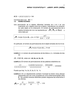 MODULO DE ESTADÍSTICA II - ALBERTO QUINTO JIMÉNEZ
4! 3! = (4.3.2.1) (3.2.1) = 144
Conviene decir que O! = 1
1.6 PERMUTACIONES
Una permutación de n objetos diferentes tomados de r en r es una
ordenación de r objetos entre los n dados y atendiendo a la situación
de cada objeto en la ordenación. El número de permutaciones de n
objetos tomados de r en r se representa por n Pr, Pn,r ó P(n,r) y
viene dado por
n Pr = n (n -1 ) ( n -2) ... ( n - r + 1) =
n
n r
!
( )!−
En particular, el número de permutaciones de n objeto tomados de n en n es
n Pn = n ( n -1 ) ( n -2 ) ... 1 = n!
EJEMPLO 1: El número de permutaciones de las letras a, b, c tomadas de dos
es:
3 P2 = 3.2 = 6, estas son ab, ba, ac, bc, cb.
EJEMPLO 2: El número de permutaciones de las palabras estadística es:
11
1 2 2 2 2 1 1
1110 9 8 7 6 5 4 3 21
12121212111
39916800
16
2494800
!
!. !. !. !. !. !. !
. . . . . . . . . .
. . . . . . . . . .
= = =
Puesto que hay: 1e, 2s, 2t, 2a, 2i, 1d, 1c
EJEMPLO 3: En un departamento sanitario municipal se tienen cinco oficinas
adyacentes que van a ser ocupadas por cinco enfermeras A, B, C, D y
E. De cuántas maneras diferentes pueden asignarse las enfermeras a
las oficinas.
5P5 =
5
5 5
5 4 3 21
0
120
1
120
!
( )!
. . . .
!−
= = =
13
 
