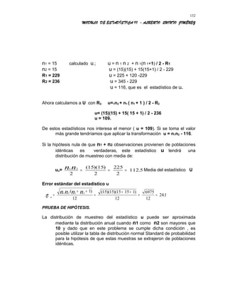 MODULO DE ESTADÍSTICA II - ALBERTO QUINTO JIMÉNEZ
n1 = 15 calculado u.; u = n 1 n 2 + n 1(n 1+1) / 2 - R1
n2 = 15 u = (15)(15) + 15(15+1) / 2 - 229
R1 = 229 u = 225 + 120 -229
R2 = 236 u = 345 - 229
u = 116, que es el estadístico de u.
Ahora calculamos a U con R2: u=1n2 + n1 ( n1 + 1 ) / 2 - R2
u= (15)(15) + 15( 15 + 1) / 2 - 236
u = 109.
De estos estadísticos nos interesa el menor ( u = 109). Si se toma el valor
más grande tendríamos que aplicar la transformación u = n1n2 - 116.
Si la hipótesis nula de que n1 + n2 observaciones provienen de poblaciones
idénticas es verdaderas, este estadístico u tendrá una
distribución de muestreo con media de:
uu= 1 2
2
15 15
2
225
2
112 5n n = = =
( )( )
. Media del estadístico U
Error estándar del estadístico u
u
n n n n
σ =
+ +
=
+ +
= =
1 2 1 2
1
12
15 15 15 15 1
12
6975
12
241
( ) ( )( )( )
.
PRUEBA DE HIPÓTESIS.
La distribución de muestreo del estadístico u puede ser aproximada
mediante la distribución anual cuando n1 como n2 son mayores que
10 y dado que en este problema se cumple dicha condición , es
posible utilizar la tabla de distribución normal Standard de probabilidad
para la hipótesis de que estas muestras se extrajeron de poblaciones
idénticas.
132
 