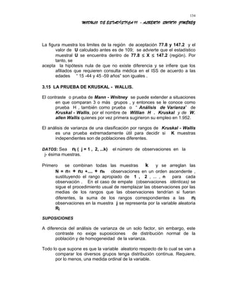 MODULO DE ESTADÍSTICA II - ALBERTO QUINTO JIMÉNEZ
La figura muestra los limites de la región de aceptación 77.8 y 147.2 y el
valor de U calculado antes es de 109; se advierte que el estadístico
muestral U se encuentra dentro de 77.8 ≤ X ≤ 147.2 (región). Por
tanto, se
acepta la hipótesis nula de que no existe diferencia y se infiere que los
afiliados que requieren consulta médica en el ISS de acuerdo a las
edades “ 15 -44 y 45 -59 años” son iguales .
3.15 LA PRUEBA DE KRUSKAL - WALLIS.
El contraste o prueba de Mann - Wnitney se puede extender a situaciones
en que comparan 3 o más grupos , y entonces se le conoce como
prueba H , también como prueba o “ Análisis de Varianza” de
Kruskal - Wallis, por el nombre de Willian H . Kruskal y de W.
allen Wallis quienes por vez primera sugirieron su empleo en 1.952.
El análisis de varianza de una clasificación por rangos de Kruskal - Wallis
es una prueba extremadamente útil para decidir si K muestras
independientes son de poblaciones diferentes.
DATOS: Sea nj ( j = 1 , 2, ...k) el número de observaciones en la
j- ésima muestras.
Primero se combinan todas las muestras k y se arreglan las
N = n1 + n2 +.... + nk observaciones en un orden ascendente ,
sustituyendo el rango apropiado de 1 , 2 , ... , n para cada
observación . En el caso de empate (observaciones idénticas) se
sigue el procedimiento usual de reemplazar las observaciones por las
medias de los rangos que las observaciones tendrían si fueran
diferentes, la suma de los rangos correspondientes a las nj
observaciones en la muestra j se representa por la variable aleatoria
Rj
SUPOSICIONES
A diferencia del análisis de varianza de un solo factor, sin embargo, este
contraste no exige suposiciones de distribución normal de la
población y de homogeneidad de la varianza.
Todo lo que supone es que la variable aleatorio respecto de lo cual se van a
comparar los diversos grupos tenga distribución continua. Requiere,
por lo menos, una medida ordinal de la variable.
134
 