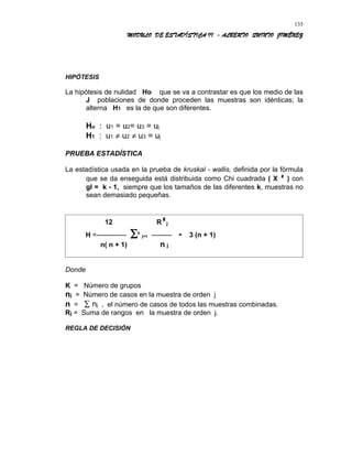 MODULO DE ESTADÍSTICA II - ALBERTO QUINTO JIMÉNEZ
HIPÓTESIS
La hipótesis de nulidad Ho que se va a contrastar es que los medio de las
J poblaciones de donde proceden las muestras son idénticas; la
alterna H1 es la de que son diferentes.
Ho : u1 = u2= u3 = uj
H1 : u1 ≠ u2 ≠ u3 = uj
PRUEBA ESTADÍSTICA
La estadística usada en la prueba de kruskal - wallis, definida por la fórmula
que se da enseguida está distribuida como Chi cuadrada ( X ² ) con
gl = k - 1, siempre que los tamaños de las diferentes k, muestras no
sean demasiado pequeñas.
12 R²j
H =------------- ∑k
j=1 --------- - 3 (n + 1)
n( n + 1) n j
Donde
K = Número de grupos
nj = Número de casos en la muestra de orden j
n = ∑ nj , el número de casos de todos las muestras combinadas.
Rj = Suma de rangos en la muestra de orden j.
REGLA DE DECISIÓN
135
 