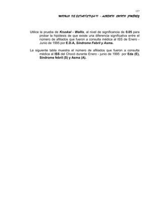MODULO DE ESTADÍSTICA II - ALBERTO QUINTO JIMÉNEZ
Utilice la prueba de Kruskal - Wallis, al nivel de significancia de 0.05 para
probar la hipótesis de que existe una diferencia significativa entre el
número de afiliados que fueron a consulta médica al ISS de Enero -
Junio de 1995 por E.D.A, Síndrome Febril y Asma.
La siguiente tabla muestra el número de afiliados que fueron a consulta
médica al ISS del Chocó durante Enero - junio de 1995 por Eda (E),
Síndrome febril (S) y Asma (A).
137
 