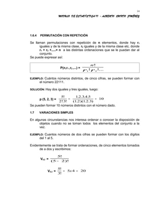 MODULO DE ESTADÍSTICA II - ALBERTO QUINTO JIMÉNEZ
1.6.4 PERMUTACIÓN CON REPETICIÓN
Se llaman permutaciones con repetición de n elementos, donde hay r1
iguales y de la misma clase, r2 iguales y de la misma clase etc. donde
r1 + r2 +.....= n a las distintas ordenaciones que se le puedan dar al
conjunto.
Se puede expresar así:
P(n,r1 ,r2 ,...) =
n
r r
!
! !...1 2
EJEMPLO: Cuántos números distintos, de cinco cifras, se pueden formar con
el número 22111.
SOLUCIÓN: Hay dos iguales y tres iguales, luego:
p (5, 2, 3) =
5
2!3
1 2 3 4 5
1 2 1 2 3
10
!
!
. . . .
( . )( . . )
= =
Se pueden formar 10 números distintos con el número dado.
1.7 VARIACIONES SIMPLES
En algunas circunstancias nos interesa ordenar o conocer la disposición de
objetos cuando no se toman todos los elementos del conjunto a la
vez.
EJEMPLO: Cuantos números de dos cifras se pueden formar con los dígitos
del 1 al 5.
Evidentemente se trata de formar ordenaciones, de cinco elementos tomados
de a dos y escribimos:
V5.2 =
5
5 2
!
( )!−
V5.2 =
5
3
5 4 20
!
!
= =x
14
 