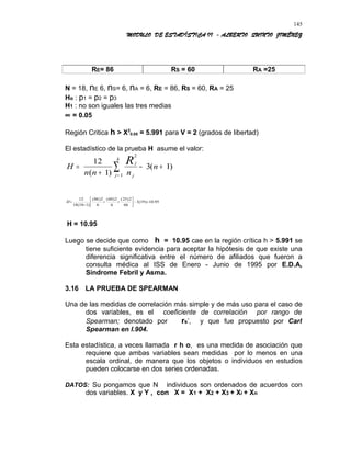 MODULO DE ESTADÍSTICA II - ALBERTO QUINTO JIMÉNEZ
RE= 86 RS = 60 RA =25
N = 18, nE 6, nS= 6, nA = 6, RE = 86, RS = 60, RA = 25
Ho : p1 = p2 = p3
H1 : no son iguales las tres medias
∝ = 0.05
Región Critica h > X2
0.05 = 5.991 para V = 2 (grados de libertad)
El estadístico de la prueba H asume el valor:
H
n n n
n
j
jj
k
R=
+
− +
=
∑
12
1
3 1
2
1( )
( )
95.10)19(3
66
2)25(
6
2)60(
6
2)86(
)118(18
12
=−





++
+
=H
H = 10.95
Luego se decide que como h = 10.95 cae en la región crítica h > 5.991 se
tiene suficiente evidencia para aceptar la hipótesis de que existe una
diferencia significativa entre el número de afiliados que fueron a
consulta médica al ISS de Enero - Junio de 1995 por E.D.A,
Síndrome Febril y Asma.
3.16 LA PRUEBA DE SPEARMAN
Una de las medidas de correlación más simple y de más uso para el caso de
dos variables, es el coeficiente de correlación por rango de
Spearman; denotado por rs’, y que fue propuesto por Carl
Spearman en l.904.
Esta estadística, a veces llamada r h o, es una medida de asociación que
requiere que ambas variables sean medidas por lo menos en una
escala ordinal, de manera que los objetos o individuos en estudios
pueden colocarse en dos series ordenadas.
DATOS: Su pongamos que N individuos son ordenados de acuerdos con
dos variables. X y Y , con X = X1 + X2 + X3 + Xi + Xn
145
 