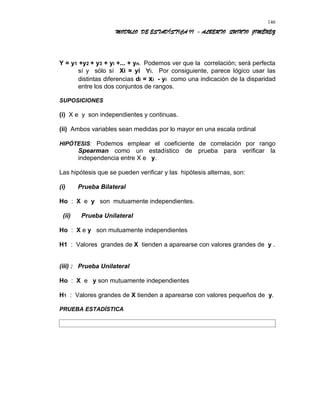 MODULO DE ESTADÍSTICA II - ALBERTO QUINTO JIMÉNEZ
Y = y1 +y2 + y3 + yi +... + yn. Podemos ver que la correlación; será perfecta
sí y sólo sí Xi = yi ∀i. Por consiguiente, parece lógico usar las
distintas diferencias di = xi - yi como una indicación de la disparidad
entre los dos conjuntos de rangos.
SUPOSICIONES
(i) X e y son independientes y continuas.
(ii) Ambos variables sean medidas por lo mayor en una escala ordinal
HIPÓTESIS: Podemos emplear el coeficiente de correlación por rango
Spearman como un estadístico de prueba para verificar la
independencia entre X e y.
Las hipótesis que se pueden verificar y las hipótesis alternas, son:
(i) Prueba Bilateral
Ho : X e y son mutuamente independientes.
(ii) Prueba Unilateral
Ho : X e y son mutuamente independientes
H1 : Valores grandes de X tienden a aparearse con valores grandes de y .
(iii) : Prueba Unilateral
Ho : X e y son mutuamente independientes
H1 : Valores grandes de X tienden a aparearse con valores pequeños de y.
PRUEBA ESTADÍSTICA
146
 
