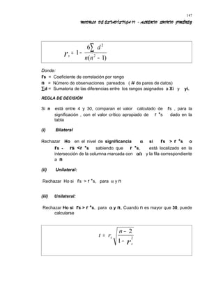 MODULO DE ESTADÍSTICA II - ALBERTO QUINTO JIMÉNEZ
sr
d
n n
= −
−
∑1
6
1
2
2
( )
Donde:
rs = Coeficiente de correlación por rango
n = Número de observaciones pareados ( # de pares de datos)
∑d = Sumatoria de las diferencias entre los rangos asignados a Xi y yi.
REGLA DE DECISIÓN
Si n está entre 4 y 30, comparan el valor calculado de rs , para la
significación , con el valor crítico apropiado de r *s dado en la
tabla
(i) Bilateral
Rechazar Ho en el nivel de significancia α si rs > r *s o
rs - rs <r *s sabiendo que r *s, está localizado en la
intersección de la columna marcada con α/2 y la fila correspondiente
a n
(ii) Unilateral:
Rechazar Ho si rs > r *s, para α y n
(iii) Unilateral:
Rechazar Ho si rs > r *s, para α y n, Cuando n es mayor que 30, puede
calcularse
t r
n
s
sr
=
−
−
2
1
2
147
 