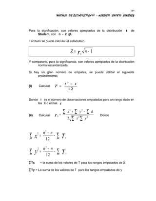MODULO DE ESTADÍSTICA II - ALBERTO QUINTO JIMÉNEZ
Para la significación, con valores apropiados de la distribución t de
Student, con n - 2 gl.
También se puede calcular el estadístico
Z nsr= − 1
Y compararlo, para la significancia, con valores apropiados de la distribución
normal estandarizada.
Si hay un gran número de empates, se puede utilizar el siguiente
procedimiento.
(i) Calcular T
t t
=
−3
12
Donde t es el número de observaciones empatadas para un rango dado en
las X o en las y
(ii) Calcular Sr
x y d
x y
=
+ − ∑∑∑
∑∑
2 2
2 2
2
Donde
2
3
12x T
n n
x
=
−
−∑ ∑
2
3
12
y T
n n
y
=
−
−∑ ∑
∑Tx = la suma de los valores de T para los rangos empatados de X
∑Ty = La suma de los valores de T para los rangos empatados de y
149
 