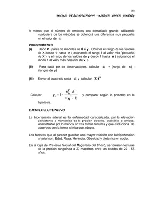 MODULO DE ESTADÍSTICA II - ALBERTO QUINTO JIMÉNEZ
A menos que el número de empates sea demasiado grande, utilizando
cualquiera de los métodos se obtendrá una diferencia muy pequeña
en el valor de rs.
PROCEDIMIENTO
(i) Dado n pares de medidas de X e y , Obtener el rango de los valores
de X desde 1 hasta n ( asignando el rango 1 al valor más `pequeño
de X ) y el rango de los valores de y desde 1 hasta n ( asignando el
rango 1 al valor más pequeño de y ).
(ii) Para cada par de observaciones, calcular di = (rango de xi) -
(rangos de yi)
(iii) Elevar al cuadrado cada di y calcular ∑ d²
Calcular Sr
n
d
n
= −
−
∑1
6
1
2
2
( )
y comparar según lo prescrito en la
hipótesis.
EJEMPLO ILUSTRATIVO.
La hipertensión arterial es la enfermedad caracterizada, por la elevación
persistente o mantenida de la presión sistólica, diastólica o ambos,
demostrable por lo menos en tres temas fortuitas y que evoluciona de
acuerdos con la forma clínica que adopte.
Los factores que al parecer guardan una mayor relación con la hipertensión
arterial son: Edad, Raza, Herencia, Obesidad y dieta rica en sodio.
En la Caja de Previsión Social del Magisterio del Chocó, se tomaron lecturas
de la presión sanguínea a 20 maestros entre las edades de 22 - 55
años.
150
 