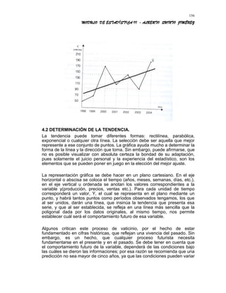 MODULO DE ESTADÍSTICA II - ALBERTO QUINTO JIMÉNEZ
4.2 DETERMINACIÓN DE LA TENDENCIA.
La tendencia puede tomar diferentes formas: rectilínea, parabólica,
exponencial o cualquier otra línea. La selección debe ser aquella que mejor
represente a ese conjunto de puntos. La gráfica ayuda mucho a determinar la
forma de la línea y la dirección que toma. Sin embargo, puede afirmarse, que
no es posible visualizar con absoluta certeza la bondad de su adaptación,
pues solamente el juicio personal y la experiencia del estadístico, son los
elementos que se pueden poner en juego en la elección del mejor ajuste.
La representación gráfica se debe hacer en un plano cartesiano. En el eje
horizontal o abscisa se coloca el tiempo (años, meses, semanas, días, etc.),
en el eje vertical u ordenada se anotan los valores correspondientes a la
variable y(producción, precios, ventas etc.). Para cada unidad de tiempo
corresponderá un valor, Y, el cual se representa en el plano mediante un
punto, y habrá tantos puntos como períodos observados tengamos, los que
al ser unidos, darán una línea, que insinúa la tendencia que presenta esa
serie, y que al ser establecida, se refleja en una línea más sencilla que la
poligonal dada por los datos originales, al mismo tiempo, nos permite
establecer cuál será el comportamiento futuro de esa variable.
Algunos critican este proceso de vaticinio, por el hecho de estar
fundamentado en cifras históricas, que reflejan una vivencia del pasado. Sin
embargo, es un hecho, que cualquier proceso futurista necesita
fundamentarse en el presente y en el pasado. Se debe tener en cuenta que
el comportamiento futuro de la variable, dependerá de las condiciones bajo
las cuáles se dieron las informaciones; por esa razón se recomienda que una
predicción no sea mayor de cinco años, ya que las condiciones pueden variar
156
 
