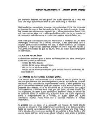MODULO DE ESTADÍSTICA II - ALBERTO QUINTO JIMÉNEZ
por diferentes razones. Por otra parte, una buena selección de la línea nos
dará una mejor aproximación entre el valor estimado y el valor real.
Su importancia, en cualquier empresa, no es discutible. En la vida comercial
es interesante conocer las fluctuaciones de las ventas a través del tiempo,
las causas que originan esas variaciones, y el comportamiento futuro; todo
esto hará pensar sobre una posible ampliación o reducción de los inventarios
de mercancía, del volumen de la producción, precios, espacio físico, etc.
Una línea que sea seleccionada para representar la tendencia de una serie
cronológica continuará en la misma dirección, si las condiciones que la
originan permanecen constantes. Por esto, al trazar una línea, ya sea recta,
parabólica o exponencial, debemos analizar en primer lugar las causas, y
evaluar la probabilidad de que así ocurra, antes de iniciar cualquier proceso
de estimación.
4.3 AJUSTE RECTILÍNEO
Existen varios métodos para el ajuste de una recta en una serie cronológica.
Entre ellos podemos mencionar:
• Método de mano alzada.
• Método de los puntos seleccionados.
• Método de los semipromedios
• Método de los mínimos cuadrados (este método fue visto en el curso de
estadística uno)
4.3.1 Método de mano alzada o método gráfico.
Este método se le conoce también con el nombre de método gráfico. Es muy
utilizado por personas con mucha experiencia; con su aplicación se obtienen
resultados muy satisfactorios, especialmente cuando la serie presenta muy
pocas variaciones o éstas se producen en forma suave. El inconveniente que
presenta este método, es la no existencia de un instrumento que juzgue
adecuadamente la bondad de la línea, por otra parte, por más experta que
sea la persona, una serie puede dar origen a diferentes líneas, de ahí que se
le considere como un método muy subjetivo. Con una buena experiencia
sobre el comportamiento de la variable, se puede lograr una buena
estimación, muchas veces mejor que la obtenida mediante el método
matemático.
El proceso que se sigue en la aplicación del método de mano alzada,
consiste en dibujar la línea poligonal correspondiente a los datos originales,
luego se estudia su comportamiento, para después trazar una línea recta a
mano alzada a través de esos puntos. Si se prolonga la línea hasta el año
que se desea estimar, leeremos en el eje vertical el valor, precio o cantidad
157
 