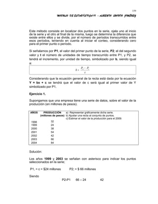 MODULO DE ESTADÍSTICA II - ALBERTO QUINTO JIMÉNEZ
Este método consiste en localizar dos puntos en la serie, ojala uno al inicio
de la serie y el otro al final de la misma, luego se determina la diferencia que
existe entre ellos y se divide, por el número de períodos transcurridos entre
esos períodos, teniendo en cuenta al iniciar el conteo, considerando cero
para el primer punto o período.
Si señalamos por P1, el valor del primer punto de la serie, P2; el del segundo
valor y t el número de unidades de tiempo transcurrido entre P1, y P2, se
tendrá el incremento, por unidad de tiempo, simbolizado por b, siendo igual
a:
=b
t
PP 12 −
Considerando que la ecuación general de la recta está dada por la ecuación
Y = bx + c se tendrá que el valor de c será igual al primer valor de Y
simbolizado por P1.
Ejercicio 1.
Supongamos que una empresa tiene una serie de datos, sobre el valor de la
producción (en millones de pesos).
AÑOS PRODUCCIÓN
(millones de pesos)
a) Representar gráficamente dicha serie.
b) Ajustar una recta al conjunto de puntos.
1998 32
c) Estimar el valor de la producción para el 2009.
1999 24
2000 38
2001 54
2002 42
2003 66
2004 84
Solución:
Los años 1999 y 2003 se señalan con asterisco para indicar los puntos
seleccionados en la serie;
P1, = c = $24 millones P2; = $ 66 millones
Siendo
P2-P1 66 – 24 42
159
 
