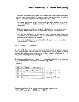 MODULO DE ESTADÍSTICA II - ALBERTO QUINTO JIMÉNEZ
• Se divide la serie en dos partes, en tal forma que cada parte contenga un
número impar de períodos. En algunos casos habrá necesidad de ignorar
algunos períodos, especialmente los primeros de la serie.
• Se obtiene la suma de yi para cada una de las partes. El valor de la suma
se coloca al frente de la observación central, en la columna denominada
semisuma.
• Cada semisuma se divide por el número de períodos que contiene cada
parte de la serie, obteniendo así los valores para los semipromedios.
• De ahí en adelante, se consideran dos métodos para hallar los
parámetros b y c, obteniéndose con su aplicación los mismos resultados.
Consideremos los datos de la tabla.
• Si se tiene que la ecuación general de la recta es Y = b x + c se tendrán
dos ecuaciones normales:
(1) 31,33=1b+c (2) 64=5b+c
El valor de X dependerá del tiempo transcurrido desde el período que se
toma como origen. En este ejercicio, se estableció como origen el primer
período. Siendo una serie continua, se tendrán para X¡ valores de O, 1, 2,
etc., (ver la tabla) a partir de ese origen.
Si multiplicamos la ecuación (1) por -1 y el resultado obtenido se lo restamos
a (2), así se obtendrá el valor del coeficiente angular b:
Tabla 10.1
Conociendo el valor de b, lo reemplazamos en la ecuación (1):
31,33= 8,17+c siendo: c = 31,33 - 8,17 = 23,16
162
 