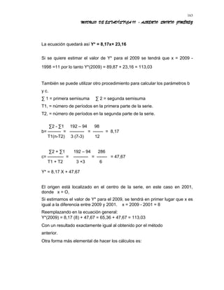 MODULO DE ESTADÍSTICA II - ALBERTO QUINTO JIMÉNEZ
La ecuación quedará así Y* = 8,17x+ 23,16
Si se quiere estimar el valor de Y* para el 2009 se tendrá que x = 2009 -
1998 =11 por lo tanto Y*(2009) = 89,87 + 23,16 = 113,03
También se puede utilizar otro procedimiento para calcular los parámetros b
y c.
∑ 1 = primera semisuma ∑ 2 = segunda semisuma
T1, = número de períodos en la primera parte de la serie.
T2, = número de períodos en la segunda parte de la serie.
∑2 - ∑1 192 – 94 98
b= --------- = ---------- = ------- = 8,17
T1(n-T2) 3 (7-3) 12
∑2 + ∑1 192 – 94 286
c= ----------- = ---------- = ------- = 47,67
T1 + T2 3 +3 6
Y* = 8,17 X + 47,67
El origen está localizado en el centro de la serie, en este caso en 2001,
donde x = O,
Si estimamos el valor de Y* para el 2009, se tendrá en primer lugar que x es
igual a la diferencia entre 2009 y 2001. x = 2009 - 2001 = 8
Reemplazando en la ecuación general:
Y*(2009) = 8,17 (8) + 47,67 = 65,36 + 47,67 = 113,03
Con un resultado exactamente igual al obtenido por el método
anterior.
Otra forma más elemental de hacer los cálculos es:
163
 