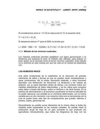 MODULO DE ESTADÍSTICA II - ALBERTO QUINTO JIMÉNEZ
=b
17.8
19992003
33.316412
=
−
−
=
−
−−
t
XX
Si consideramos como c = 31,33 en este punto X= O, la ecuación será:
Y* = 8,17 X + 31,33
Si deseamos estimar Y* para el 2009, se tendrá que:
x = 2009 - 1999 = 10 Y(2009) = 8,17 (10) + 31,33= 81,70 + 31,33 = 113,03
4.3.4 Método de los mínimos cuadrados.
Los métodos anteriores permiten establecer una ligera aproximación a la
tendencia que presenta la serie. El método más utilizado, para realizar un
buen ajuste, es el conocido como el de los mínimos cuadrados. Este método
no lo veremos en este modulo por que fue visto en el modulo de estadística
uno.
LOS NÚMEROS ÍNDICE
Una parte fundamental de la estadística es la reducción de grandes
volúmenes de datos a formas en que se puedan hacer comparaciones y
sacar conclusiones. Así la media, desviación estándar, y otras funciones
describen una distribución de frecuencia. La tendencia y los índices de
estación, por su parte describen series de tiempo. Los números índice son
medidas estadísticas de datos relacionados, y se los utiliza para comparar
estos datos a través del tiempo, sobre un territorio o de otras formas. En la
práctica de administración y la economía usualmente se tiene la dificultad de
no poder relacionar una variable en un momento determinado, con la misma
variable pero en otro momento. Los números índice son la herramienta con la
cual se puede hacer este tipo de comparaciones que pueden referirse a
precios, costos, ganancias etc.
Generalmente es posible sumar elementos de la misma clase si todas las
medidas están expresadas en las mismas unidades. Es posible medir la
producción anual de trigo de un país sumando la que producen los
agricultores individualmente, aquí todos los kilogramos de trigo son los
164
 