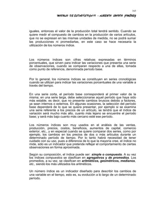 MODULO DE ESTADÍSTICA II - ALBERTO QUINTO JIMÉNEZ
iguales, entonces el valor de la producción total tendrá sentido. Cuando se
quiere medir el compuesto de cambios en la producción de varios artículos,
que no se expresan en las mismas unidades de medida, no se podrá sumar
las producciones ni promediarlas, en este caso se hace necesaria la
utilización de los números índice.
Los números índices son cifras relativas expresadas en términos
porcentuales, que sirven para indicar las variaciones que presenta una serie
de observaciones, cuando se comparan respecto a una de ellas, tomada
como punto de referencia, denominada período base.
Por lo general, los números índices se constituyen en series cronológicas
cuando se utilizan para indicar las variaciones porcentuales de una variable a
través del tiempo.
En una serie corta, el período base corresponderá al primer valor de la
misma; en una serie larga, debe seleccionarse aquel período que haya sido
más estable, es decir, que no presente cambios bruscos debido a factores,
ya sean internos o externos. En algunas ocasiones, la selección del período
base dependerá de lo que se quiera presentar, por ejemplo si se examina
una serie referente a los precios de un artículo, se tendrá que el índice de
variación será mucho más alto, cuanto más lejano se encuentre el período
base; y será más bajo cuanto más cercano esté ese período.
Los números índices son muy usados en el análisis de las ventas,
producción, precios, costos, beneficios, aumentos de capital, comercio
exterior, etc., y en especial cuando se quiere comparar dos series, como por
ejemplo, los cambios en los precios de dos o más artículos durante un
determinado período de tiempo. Por lo tanto habrá necesidad de tener
cuidado con su uso, pues a diferencia de lo que la mayoría cree, el índice no
mide, sólo es un indicador que pretende reflejar el comportamiento de ciertas
observaciones en forma aproximada.
Según su composición, el índice puede ser: simple o compuesto. A su vez
los índices compuestos se clasifican en agregativos y de promedios. Los
promedios, a su vez, se clasifican en aritméticos, geométricos, medianos,
etc., siendo los más utilizados los aritméticos.
Un número índice es un indicador diseñado para describir los cambios de
una variable en el tiempo, esto es, su evolución a lo largo de un determinado
período.
165
 