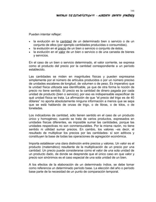 MODULO DE ESTADÍSTICA II - ALBERTO QUINTO JIMÉNEZ
Pueden intentar reflejar:
• la evolución en la cantidad de un determinado bien o servicio o de un
conjunto de ellos (por ejemplo cantidades producidas o consumidas).
• la evolución en el precio de un bien o servicio o conjunto de éstos.
• la evolución en el valor de un bien o servicio o de una canasta de bienes
y servicios.
En el caso de un bien o servicio determinado, el valor corriente, se expresa
como el producto del precio por la cantidad correspondiente a un período
establecido.
Las cantidades se miden en magnitudes físicas y pueden expresarse
simplemente por el número de artículos producidos o por un número preciso
de unidades escalares de longitud, de volumen o de peso. Es imperativo que
la unidad física utilizada sea identificable, ya que de otra forma la noción de
precio no tiene sentido. El precio es la cantidad de dinero pagada por cada
unidad de producto (bien o servicio); por eso es indispensable especificar de
qué unidad física se trata. La afirmación de que “el precio del trigo es de 40
dólares” no aporta absolutamente ninguna información a menos que se sepa
que se está hablando de onzas de trigo, o de libras, o de kilos, o de
toneladas.
Los indicadores de cantidad, sólo tienen sentido en el caso de un producto
único y homogéneo; cuando se trata de varios productos, expresados en
unidades físicas diferentes, es imposible sumar las cantidades, porque las
unidades respectivas no son conmensurables. Por la misma razón, no tiene
sentido ni utilidad sumar precios. En cambio, los valores –es decir, el
resultado de multiplicar los precios por las cantidades- sí son aditivos y
constituyen la base de todas las operaciones de agregación económica.
Importa establecer una clara distinción entre precios y valores. Un valor es el
producto (matemático) resultante de la multiplicación de un precio por una
cantidad. Un precio puede considerarse como el valor de una sola unidad de
un producto dado, de donde se desprende que el único caso en que valor y
precio son sinónimos es el caso especial de una sola unidad de un bien.
A los efectos de la elaboración de un determinado índice, se debe tomar
como referencia un determinado período base. La elección del año o período
base parte de la necesidad de un punto de comparación temporal.
166
 