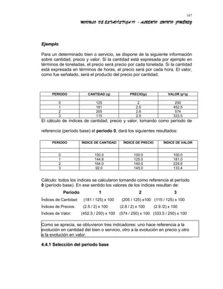 MODULO DE ESTADÍSTICA II - ALBERTO QUINTO JIMÉNEZ
EjemploEjemplo
Para un determinado bien o servicio, se dispone de la siguiente información
sobre cantidad, precio y valor. Si la cantidad está expresada por ejemplo en
términos de toneladas, el precio será precio por cada tonelada. Si la cantidad
está expresada en términos de horas, el precio será por cada hora. El valor,
como fue señalado, será el producto del precio por cantidad.
PERIODO CANTIDAD (q) PRECIO(p) VALOR (p*q)
0 125 2 250
1 181 2.5 452.5
2 205 2.8 574
3 115 2.9 333.5
El cálculo de índices de cantidad, precio y valor, tomando como período de
referencia (período base) el período 0, dará los siguientes resultados:
PERIODO ÍNDICE DE CANTIDAD ÍNDICE DE PRECIO ÍNDICE DE VALOR
0 100.0 100.0 100.0
1 144.8 125.0 181.0
2 164.0 140.0 229.6
3 92.0 145.0 133.4
Cálculo: todos los índices se calcularon tomando como referencia el período
0 (período base). En ese sentido los valores de los índices resultan de:
Periodo 1 2 3
Índices de Cantidad: (181 / 125) x 100 (205 / 125) x100 (115 / 125) x 100
Índices de Precios: (2.5 / 2) x 100 (2.8 / 2) x 100 (2.9 /2) x 100
Índices de Valor: (452.5 / 250) x 100 (574 / 250) x 100 (333.5 / 250) x 100
Como se aprecia, se obtuvieron tres indicadores: uno hace referencia a la
evolución en cantidad del bien o servicio, otro a la evolución en precio y otro
a la evolución en valor.
4.4.14.4.1 Selección del periodo baseSelección del periodo base
167
 