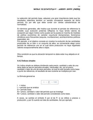 MODULO DE ESTADÍSTICA II - ALBERTO QUINTO JIMÉNEZ
La selección del período base, adquiere una gran importancia dado que los
resultados obtenidos tendrán un sentido conceptual respecto de dicho
período. Es por ello que debe contar con ciertas características de
normalidad.
En términos generales, ello implica que durante el período de referencia la
variable cuya evolución pretenda reflejarse no haya tenido valores de
excepción por algún motivo como puede ser la puesta en marcha de medidas
de política económica de carácter coyuntural (temporarias), fenómenos
climáticos poco frecuentes (sequías, inundaciones), acontecimientos políticos
especiales, etc.
Por ejemplo, si el objetivo consiste en mostrar la evolución de las cantidades
producidas de un bien o un conjunto de ellos, es conveniente elegir como
período de referencia uno en el cual dicha producción no haya registrado
valores excepcionalmente altos o bajos.
Otra condición es que la ubicación temporal no debe estar muy alejada en el
tiempo.
4.4.2 Índices simples
Un índice simple se obtiene dividiendo cada precio, cantidad o valor de una
serie dada ya sea en períodos anuales, mensuales, etc. por el precio,
cantidad o valor de uno de esos períodos, el cual ha sido tomado como base
o punto de referencia, el resultado de ese cociente se multiplica por cien.
La fórmula general es
I = índice
t = período que se analiza
O = período base
Xt = precio, cantidad o valor del período que se investiga
X0 = precio, cantidad o valor del período considerado como base.
A veces, se cambia el símbolo X por el de P, si se refiere a precios o
producción, y por Q cuando se trata de cantidades. Así por ejemplo:
168
 