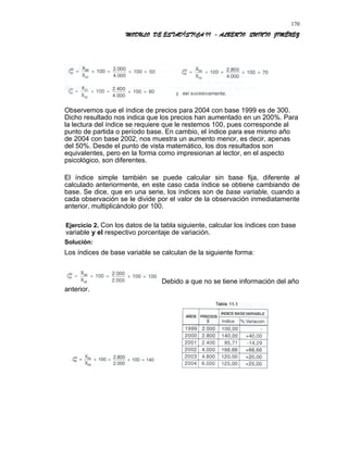 MODULO DE ESTADÍSTICA II - ALBERTO QUINTO JIMÉNEZ
Observemos que el índice de precios para 2004 con base 1999 es de 300.
Dicho resultado nos indica que los precios han aumentado en un 200%. Para
la lectura del índice se requiere que le restemos 100, pues corresponde al
punto de partida o período base. En cambio, el índice para ese mismo año
de 2004 con base 2002, nos muestra un aumento menor, es decir, apenas
del 50%. Desde el punto de vista matemático, los dos resultados son
equivalentes, pero en la forma como impresionan al lector, en el aspecto
psicológico, son diferentes.
El índice simple también se puede calcular sin base fija, diferente al
calculado anteriormente, en este caso cada índice se obtiene cambiando de
base. Se dice, que en una serie, los índices son de base variable, cuando a
cada observación se le divide por el valor de la observación inmediatamente
anterior, multiplicándolo por 100.
Ejercicio 2. Con los datos de la tabla siguiente, calcular los índices con base
variable y el respectivo porcentaje de variación.
Solución:
Los índices de base variable se calculan de la siguiente forma:
Debido a que no se tiene información del año
anterior.
170
 