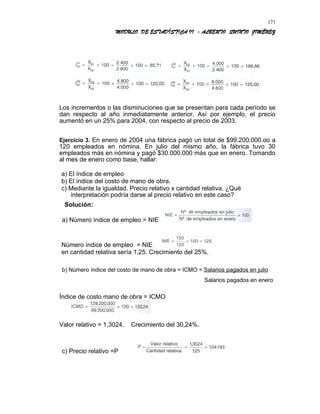 MODULO DE ESTADÍSTICA II - ALBERTO QUINTO JIMÉNEZ
Los incrementos o las disminuciones que se presentan para cada período se
dan respecto al año inmediatamente anterior. Así por ejemplo, el precio
aumentó en un 25% para 2004, con respecto al precio de 2003.
Ejercicio 3. En enero de 2004 una fábrica pagó un total de $99.200.000.oo a
120 empleados en nómina. En julio del mismo año, la fábrica tuvo 30
empleados más en nómina y pagó $30.000.000 más que en enero. Tomando
al mes de enero como base, hallar:
a) El índice de empleo
b) El índice del costo de mano de obra.
c) Mediante la igualdad. Precio relativo x cantidad relativa. ¿Qué
interpretación podría darse al precio relativo en este caso?
Solución:
a) Número índice de empleo = NIE
Número índice de empleo = NIE
en cantidad relativa sería 1,25. Crecimiento del 25%.
b) Número índice del costo de mano de obra = ICMO = Salarios pagados en julio
Salarios pagados en enero
Índice de costo mano de obra = ICMO
Valor relativo = 1,3024. Crecimiento del 30,24%.
c) Precio relativo =P
171
 