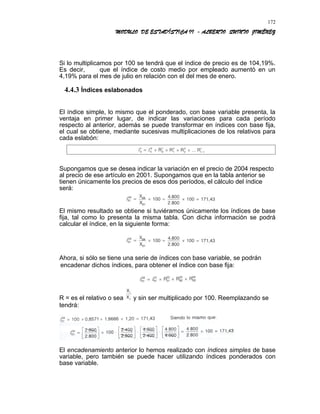 MODULO DE ESTADÍSTICA II - ALBERTO QUINTO JIMÉNEZ
Si lo multiplicamos por 100 se tendrá que el índice de precio es de 104,19%.
Es decir, que el índice de costo medio por empleado aumentó en un
4,19% para el mes de julio en relación con el del mes de enero.
4.4.3 Índices eslabonados
El índice simple, lo mismo que el ponderado, con base variable presenta, la
ventaja en primer lugar, de indicar las variaciones para cada período
respecto al anterior, además se puede transformar en índices con base fija,
el cual se obtiene, mediante sucesivas multiplicaciones de los relativos para
cada eslabón:
Supongamos que se desea indicar la variación en el precio de 2004 respecto
al precio de ese artículo en 2001. Supongamos que en la tabla anterior se
tienen únicamente los precios de esos dos períodos, el cálculo del índice
será:
El mismo resultado se obtiene si tuviéramos únicamente los índices de base
fija, tal como lo presenta la misma tabla. Con dicha información se podrá
calcular el índice, en la siguiente forma:
Ahora, si sólo se tiene una serie de índices con base variable, se podrán
encadenar dichos índices, para obtener el índice con base fija:
R = es el relativo o sea y sin ser multiplicado por 100. Reemplazando se
tendrá:
El encadenamiento anterior lo hemos realizado con índices simples de base
variable, pero también se puede hacer utilizando índices ponderados con
base variable.
172
 