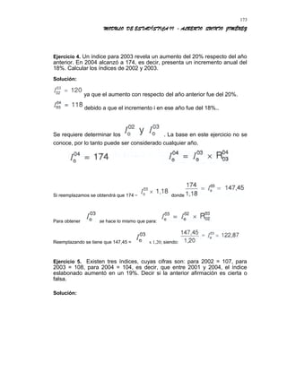 MODULO DE ESTADÍSTICA II - ALBERTO QUINTO JIMÉNEZ
Ejercicio 4. Un índice para 2003 revela un aumento del 20% respecto del año
anterior. En 2004 alcanzó a 174, es decir, presenta un incremento anual del
18%. Calcular los índices de 2002 y 2003.
Solución:
ya que el aumento con respecto del año anterior fue del 20%.
debido a que el incremento i en ese año fue del 18%..
Se requiere determinar los . La base en este ejercicio no se
conoce, por lo tanto puede ser considerado cualquier año.
Si reemplazamos se obtendrá que 174 = donde
Para obtener se hace lo mismo que para:
Reemplazando se tiene que 147,45 = x 1,20; siendo:
Ejercicio 5. Existen tres índices, cuyas cifras son: para 2002 = 107, para
2003 = 108, para 2004 = 104, es decir, que entre 2001 y 2004, el índice
eslabonado aumentó en un 19%. Decir si la anterior afirmación es cierta o
falsa.
Solución:
173
 