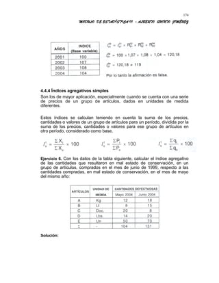 MODULO DE ESTADÍSTICA II - ALBERTO QUINTO JIMÉNEZ
4.4.4 Índices agregativos simples
Son los de mayor aplicación, especialmente cuando se cuenta con una serie
de precios de un grupo de artículos, dados en unidades de medida
diferentes.
Estos índices se calculan teniendo en cuenta la suma de los precios,
cantidades o valores de un grupo de artículos para un período, dividida por la
suma de los precios, cantidades o valores para ese grupo de artículos en
otro período, considerado como base.
Ejercicio 6. Con los datos de la tabla siguiente, calcular el índice agregativo
de las cantidades que resultaron en mal estado de conservación, en un
grupo de artículos, comprados en el mes de junio de 1999, respecto a las
cantidades compradas, en mal estado de conservación, en el mes de mayo
del mismo año:
Solución:
174
 