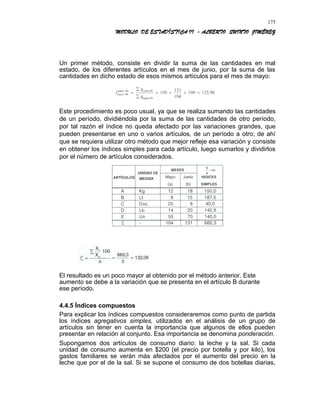 MODULO DE ESTADÍSTICA II - ALBERTO QUINTO JIMÉNEZ
Un primer método, consiste en dividir la suma de las cantidades en mal
estado, de los diferentes artículos en el mes de junio, por la suma de las
cantidades en dicho estado de esos mismos artículos para el mes de mayo:
Este procedimiento es poco usual, ya que se realiza sumando las cantidades
de un período, dividiéndola por la suma de las cantidades de otro período,
por tal razón el índice no queda afectado por las variaciones grandes, que
pueden presentarse en uno o varios artículos, de un período a otro; de ahí
que se requiera utilizar otro método que mejor refleje esa variación y consiste
en obtener los índices simples para cada artículo, luego sumarlos y dividirlos
por el número de artículos considerados.
El resultado es un poco mayor al obtenido por el método anterior. Este
aumento se debe a la variación que se presenta en el artículo B durante
ese período.
4.4.5 Índices compuestos
Para explicar los índices compuestos consideraremos como punto de partida
los índices agregativos simples, utilizados en el análisis de un grupo de
artículos sin tener en cuenta la importancia que algunos de ellos pueden
presentar en relación al conjunto. Esa importancia se denomina ponderación.
Supongamos dos artículos de consumo diario: la leche y la sal. Si cada
unidad de consumo aumenta en $200 (el precio por botella y por kilo), los
gastos familiares se verán más afectados por el aumento del precio en la
leche que por el de la sal. Si se supone el consumo de dos botellas diarias,
175
 