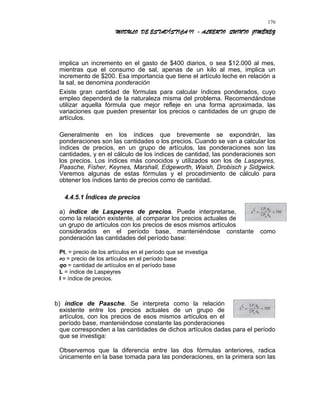 MODULO DE ESTADÍSTICA II - ALBERTO QUINTO JIMÉNEZ
implica un incremento en el gasto de $400 diarios, o sea $12.000 al mes,
mientras que el consumo de sal, apenas de un kilo al mes, implica un
incremento de $200. Esa importancia que tiene el artículo leche en relación a
la sal, se denomina ponderación
Existe gran cantidad de fórmulas para calcular índices ponderados, cuyo
empleo dependerá de la naturaleza misma del problema. Recomendándose
utilizar aquella fórmula que mejor refleje en una forma aproximada, las
variaciones que pueden presentar los precios o cantidades de un grupo de
artículos.
Generalmente en los índices que brevemente se expondrán, las
ponderaciones son las cantidades o los precios. Cuando se van a calcular los
índices de precios, en un grupo de artículos, las ponderaciones son las
cantidades, y en el cálculo de los índices de cantidad, las ponderaciones son
los precios. Los índices más conocidos y utilizados son los de Laspeyres,
Paasche, Fisher, Keynes, Marshall, Edgeworth, Waish, Drobisch y Sidgwick.
Veremos algunas de estas fórmulas y el procedimiento de cálculo para
obtener los índices tanto de precios como de cantidad.
4.4.5.1 Índices de precios
a) índice de Laspeyres de precios. Puede interpretarse,
como la relación existente, al comparar los precios actuales de
un grupo de artículos con los precios de esos mismos artículos
considerados en el período base, manteniéndose constante como
ponderación las cantidades del período base:
Pt, = precio de los artículos en el período que se investiga
PO = precio de los artículos en el período base
qo = cantidad de artículos en el período base
L = índice de Laspeyres
I = índice de precios.
b) índice de Paasche. Se interpreta como la relación
existente entre los precios actuales de un grupo de
artículos, con los precios de esos mismos artículos en el
período base, manteniéndose constante las ponderaciones
que corresponden a las cantidades de dichos artículos dadas para el período
que se investiga:
Observemos que la diferencia entre las dos fórmulas anteriores, radica
únicamente en la base tomada para las ponderaciones, en la primera son las
176
 