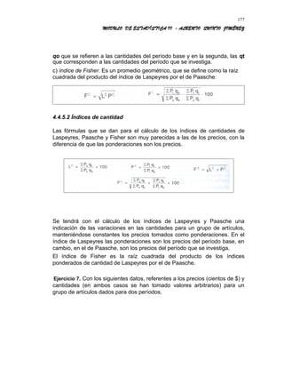 MODULO DE ESTADÍSTICA II - ALBERTO QUINTO JIMÉNEZ
qo que se refieren a las cantidades del período base y en la segunda, las qt
que corresponden a las cantidades del período que se investiga.
c) índice de Fisher. Es un promedio geométrico, que se define como la raíz
cuadrada del producto del índice de Laspeyres por el de Paasche:
4.4.5.2 Índices de cantidad
Las fórmulas que se dan para el cálculo de los índices de cantidades de
Laspeyres, Paasche y Fisher son muy parecidas a las de los precios, con la
diferencia de que las ponderaciones son los precios.
Se tendrá con el cálculo de los índices de Laspeyres y Paasche una
indicación de las variaciones en las cantidades para un grupo de artículos,
manteniéndose constantes los precios tomados como ponderaciones. En el
índice de Laspeyres las ponderaciones son los precios del período base, en
cambio, en el de Paasche, son los precios del período que se investiga.
El índice de Fisher es la raíz cuadrada del producto de los índices
ponderados de cantidad de Laspeyres por el de Paasche.
Ejercicio 7. Con los siguientes datos, referentes a los precios (cientos de $) y
cantidades (en ambos casos se han tomado valores arbitrarios) para un
grupo de artículos dados para dos períodos.
177
 