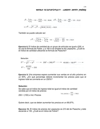 MODULO DE ESTADÍSTICA II - ALBERTO QUINTO JIMÉNEZ
También se puede calcular así:
Ejercicio 8. El índice de cantidad de un grupo de artículos es igual a 200, si
se usa la fórmula de Fisher, y a 160 si se emplea la de Laspeyres. ¿Cuál es
el índice de cantidad utilizando la fórmula de Paasche?
Ejercicio 9. Una empresa espera aumentar sus ventas en el año próximo en
un 50%. ¿En qué porcentaje deberá incrementar los precios para que el
ingreso total se convierta en un 250%?
Solución:
Se sabe que el índice de ingreso total es igual al índice de cantidad
vendida por el índice de precios:
250 = (150) x Ind. Precios
Quiere decir, que se deben aumentar los precios en un 66,67%.
Ejercicio 10. El índice de precios de Laspeyres es 2/3 del de Paasche y éste
asciende a 130. ¿Cuál es el índice de Fisher?
179
 