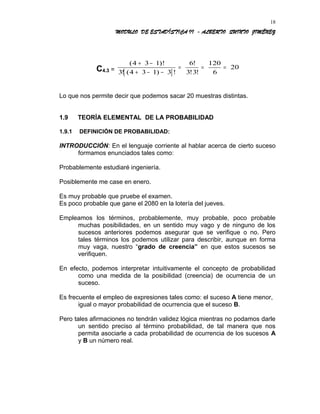 MODULO DE ESTADÍSTICA II - ALBERTO QUINTO JIMÉNEZ
C4.3 =
[ ]
( )!
! ( ) !
!
! !
4 3 1
3 4 3 1 3
6
3 3
120
6
20
+ −
+ − −
= = =
Lo que nos permite decir que podemos sacar 20 muestras distintas.
1.9 TEORÍA ELEMENTAL DE LA PROBABILIDAD
1.9.1 DEFINICIÓN DE PROBABILIDAD:
INTRODUCCIÓN: En el lenguaje corriente al hablar acerca de cierto suceso
formamos enunciados tales como:
Probablemente estudiaré ingeniería.
Posiblemente me case en enero.
Es muy probable que pruebe el examen.
Es poco probable que gane el 2080 en la lotería del jueves.
Empleamos los términos, probablemente, muy probable, poco probable
muchas posibilidades, en un sentido muy vago y de ninguno de los
sucesos anteriores podemos asegurar que se verifique o no. Pero
tales términos los podemos utilizar para describir, aunque en forma
muy vaga, nuestro “grado de creencia” en que estos sucesos se
verifiquen.
En efecto, podemos interpretar intuitivamente el concepto de probabilidad
como una medida de la posibilidad (creencia) de ocurrencia de un
suceso.
Es frecuente el empleo de expresiones tales como: el suceso A tiene menor,
igual o mayor probabilidad de ocurrencia que el suceso B.
Pero tales afirmaciones no tendrán validez lógica mientras no podamos darle
un sentido preciso al término probabilidad, de tal manera que nos
permita asociarle a cada probabilidad de ocurrencia de los sucesos A
y B un número real.
18
 
