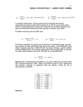 MODULO DE ESTADÍSTICA II - ALBERTO QUINTO JIMÉNEZ
Lo anterior quiere decir, que los precios de los artículos de primera
necesidad aumentaron para dicho período en un 55,3%, por lo tanto debe
haber un porcentaje igual o mayor de incremento en el salario nominal, para
que las condiciones económicas sean ¡guales o mejores, para 2004.
El salario real para junio de 2004 será:
El anterior resultado nos indica que el aumento es demasiado bajo, es decir,
que a pesar de estar recibiendo más dinero que antes, o sea $984.000, este
salario apenas equivale a $633.612,36 de aquel período, cuando estaba
ganando $860.000.oo. El aumento debía haber sido de $475.580, o sea que
su nuevo salario debería ser de $1.335.580, en vez de $984.000.
Ejercicio 12. La depreciación monetaria, en un país cualquiera, aumenta cada
año. Durante el período 1998 - 2004, el aumento es de un 10%, respecto al
año anterior. Corregir la siguiente serie de valores, (miles $), de la
depreciación monetaria.
Solución:
181
 