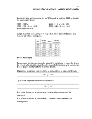MODULO DE ESTADÍSTICA II - ALBERTO QUINTO JIMÉNEZ
Como el índice se incrementa en un 10% anual, a partir de 1998 se tendrán
los siguientes índices:
1998 = 100% 2000 = 110 x 1.10 = 121
1999 = 100 x 1.10 =110 2001 = 121 x 1.10 = 133.1
y así sucesivamente
Luego dividimos cada valor por su respectivo índice obteniéndose de esta
manera los valores corregidos.
Poder de compra
Denominado también como poder adquisitivo del dinero o valor del dinero.
Se refiere a la relación existente entre la unidad monetaria y la cantidad de
bienes que se pueden obtener a cambio de ella.
El poder de compra se halla mediante la aplicación de la siguiente fórmula:
y el índice de poder adquisitivo o de compra:
IO = índice de precios al consumidor, considerado como período de
referencia.
It, = índice de precios al consumidor, considerado como período que
investigamos.
182
 