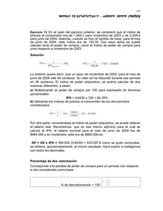 MODULO DE ESTADÍSTICA II - ALBERTO QUINTO JIMÉNEZ
Ejercicio 13. En el caso del ejercicio anterior, se consideró que el índice de
precios al consumidor era de 1.564,3 para noviembre de 2003 y de 2.429,4
para junio de 2004. Además, cuando se hizo el cambio de base, para el mes
de junio de 2004, este índice era de 155,30. Con esos datos se puede
calcular tanto el poder de compra, como el índice de poder de compra para
junio respecto a noviembre de 2003.
Solución
Lo anterior quiere decir, que un peso de noviembre de 2003, para el mes de
junio de 2004 vale 64 centavos. Su valor se ha reducido durante ese período
en 36 centavos. El índice de poder adquisitivo, se podría calcular de dos
maneras diferentes, a saber:
a) Multiplicando el poder de compra por 100 para expresarlo en términos
porcentuales:
IPA = 0,6439 x 100 = 64,39%
b) Utilizando los índices de precios al consumidor de los dos períodos
considerados:
Por otra parte, conociéndose el índice de poder adquisitivo, se puede obtener
el salario real. Recordemos, que en ese mismo ejercicio para el cual se
calculó el IPA, el salario nominal para el mes de junio de 2004 fue de
$984.000 y en noviembre, este era de $860.000.oo
SR = SN x IPA = 384.000 (0,6439) = 633.597,6 como se pudo comprobar,
se obtiene, aproximadamente, el mismo resultado. Dará exacto si trabajamos
con todos los decimales.
Porcentaje de des valorización
Corresponde a la pérdida de poder de compra para un período con respecto
a otro considerado como base.
% de desvalorización = 100
183
 