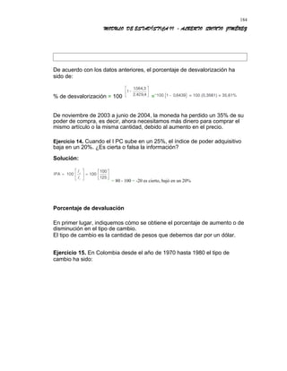 MODULO DE ESTADÍSTICA II - ALBERTO QUINTO JIMÉNEZ
De acuerdo con los datos anteriores, el porcentaje de desvalorización ha
sido de:
% de desvalorización = 100 =¨
De noviembre de 2003 a junio de 2004, la moneda ha perdido un 35% de su
poder de compra, es decir, ahora necesitamos más dinero para comprar el
mismo artículo o la misma cantidad, debido al aumento en el precio.
Ejercicio 14. Cuando el I PC sube en un 25%, el índice de poder adquisitivo
baja en un 20%. ¿Es cierta o falsa la información?
Solución:
= 80 - 100 = -20 es cierto, bajó en un 20%
Porcentaje de devaluación
En primer lugar, indiquemos cómo se obtiene el porcentaje de aumento o de
disminución en el tipo de cambio.
El tipo de cambio es la cantidad de pesos que debemos dar por un dólar.
Ejercicio 15. En Colombia desde el año de 1970 hasta 1980 el tipo de
cambio ha sido:
184
 