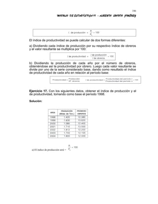 MODULO DE ESTADÍSTICA II - ALBERTO QUINTO JIMÉNEZ
El índice de productividad se puede calcular de dos formas diferentes:
a) Dividiendo cada índice de producción por su respectivo índice de obreros
y el valor resultante se multiplica por 100:
b) Dividiendo la producción de cada año por el número de obreros,
obteniéndose así la productividad por obrero. Luego cada valor resultante se
divide por uno de la serie considerado base, dando como resultado el índice
de productividad de cada año en relación al período base:
Ejercicio 17. Con los siguientes datos, obtener el índice de producción y el
de productividad, tomando como base el período 1998.
Solución:
a) El índice de producción será =
186
 