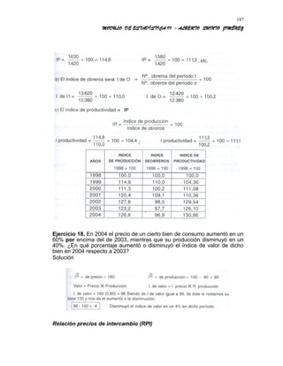 MODULO DE ESTADÍSTICA II - ALBERTO QUINTO JIMÉNEZ
Ejercicio 18. En 2004 el precio de un cierto bien de consumo aumentó en un
60% por encima del de 2003, mientras que su producción disminuyó en un
40%. ¿En qué porcentaje aumentó o disminuyó el índice de valor de dicho
bien en 2004 respecto a 2003?
Solución
Relación precios de intercambio (RPI)
187
 